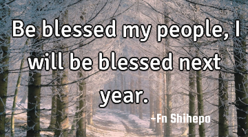 Be blessed my people, I will be blessed next year.