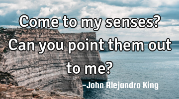 Come to my senses? Can you point them out to me?