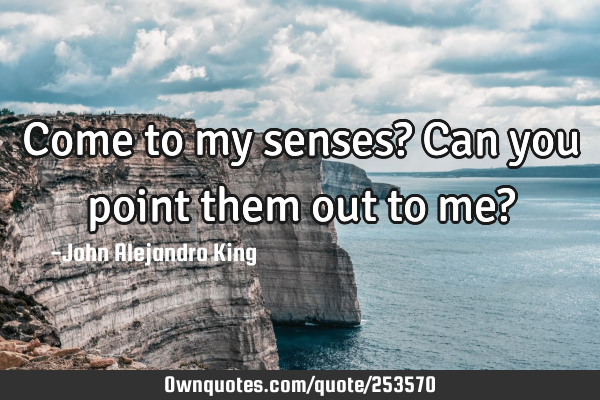 Come to my senses? Can you point them out to me?
