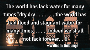 The world has lack water for many times "dry dry ....... the world has had flood and stagnant water