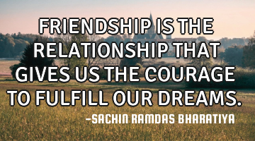 FRIENDSHIP IS THE RELATIONSHIP THAT GIVES US THE COURAGE TO FULFILL OUR DREAMS.