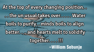 At the top of every changing  position.... the un usual takes over.....water boils to purify..