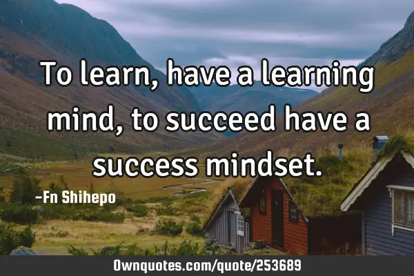 To learn, have a learning mind, to succeed have a success