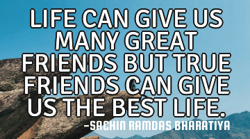 LIFE CAN GIVE US MANY GREAT FRIENDS BUT TRUE FRIENDS CAN GIVE US THE BEST LIFE.