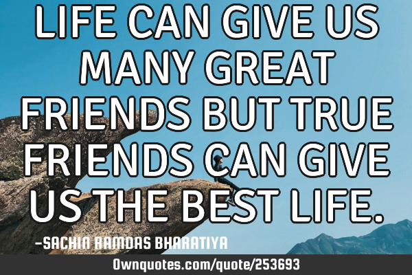 LIFE CAN GIVE US MANY GREAT FRIENDS BUT TRUE FRIENDS CAN GIVE US THE BEST LIFE