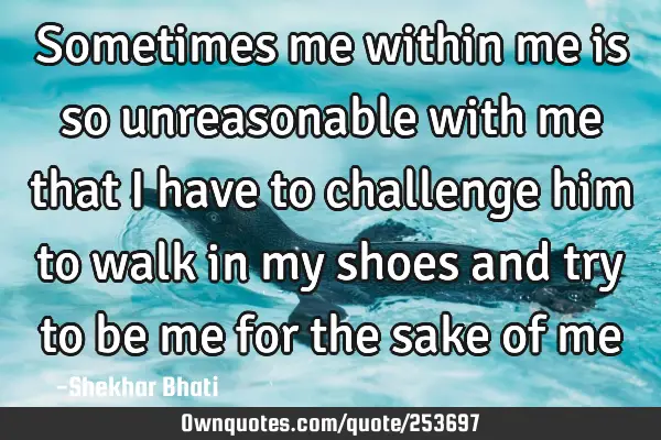 Sometimes me within me is so unreasonable with me that I have to challenge him to walk in my shoes