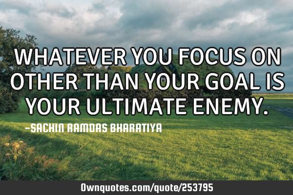 WHATEVER YOU FOCUS ON OTHER THAN YOUR GOAL IS YOUR ULTIMATE ENEMY