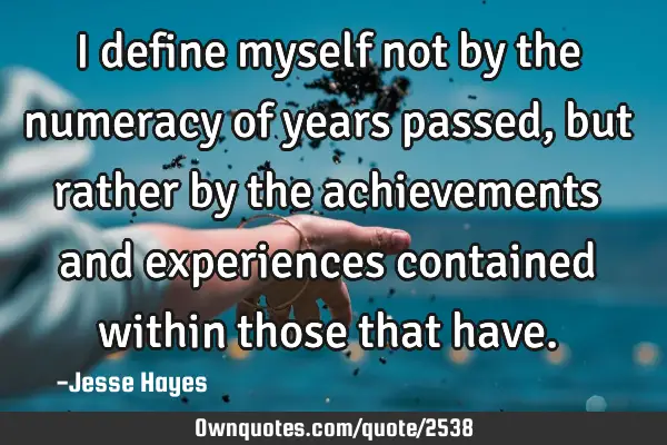 I define myself not by the numeracy of years passed, but rather by the achievements and experiences