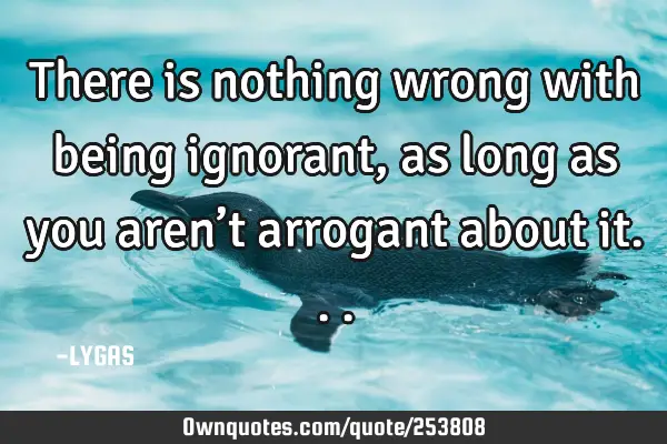 There is nothing wrong with being ignorant, as long as you aren’t arrogant about