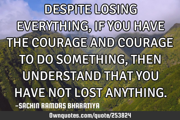 DESPITE LOSING EVERYTHING, IF YOU HAVE THE COURAGE AND COURAGE TO DO SOMETHING, THEN UNDERSTAND THAT