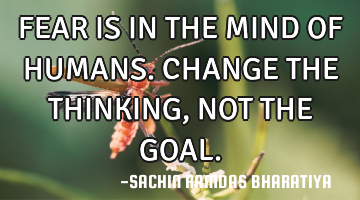 FEAR IS IN THE MIND OF HUMANS. CHANGE THE THINKING, NOT THE GOAL.