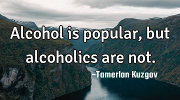 Alcohol is popular, but alcoholics are not.
