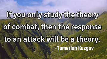 If you only study the theory of combat, then the response to an attack will be a theory.