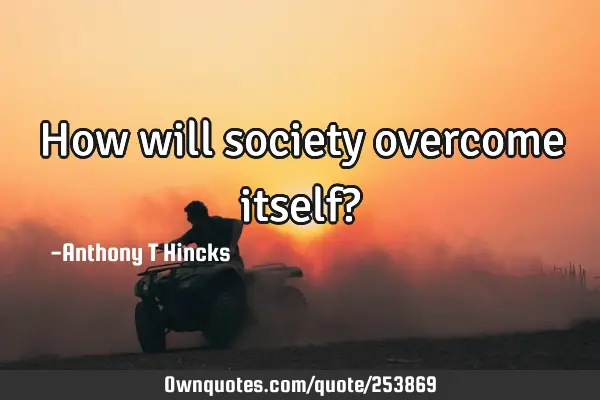 How will society overcome itself?