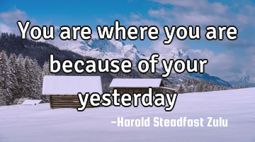 You are where you are because of your yesterday