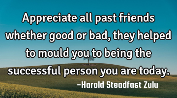 Appreciate all past friends whether good or bad, they helped to mould you to being the successful