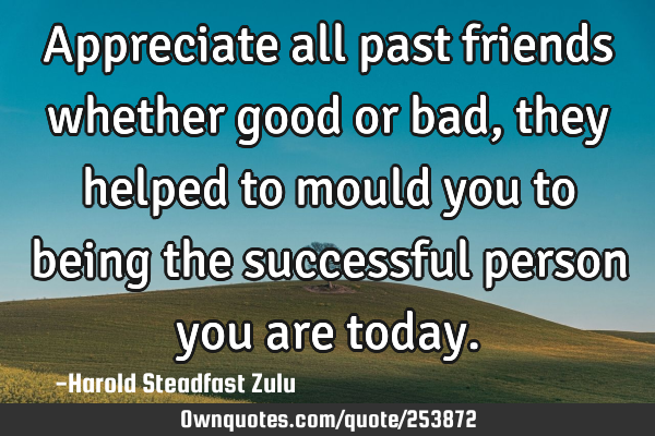 Appreciate all past friends whether good or bad, they helped to mould you to being the successful