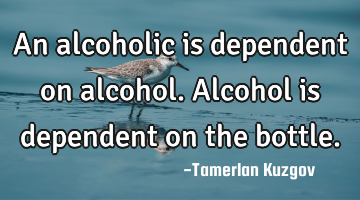 An alcoholic is dependent on alcohol. Alcohol is dependent on the bottle.