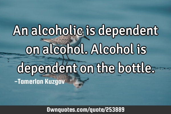 An alcoholic is dependent on alcohol. Alcohol is dependent on the