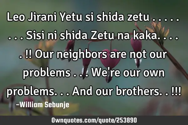 Leo Jirani Yetu si shida zetu ........sisi ni shida Zetu  na kaka.....!! Our neighbors are not our