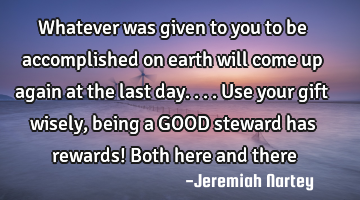 Whatever was given to you to be accomplished on earth will come up again at the last day....Use