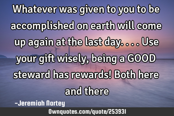 Whatever was given to you to be accomplished on earth will come up again at the last day....Use
