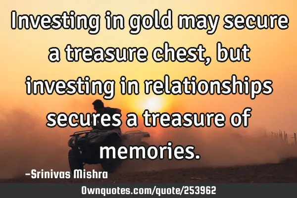 Investing in gold may secure a treasure chest, but investing in relationships secures a treasure of