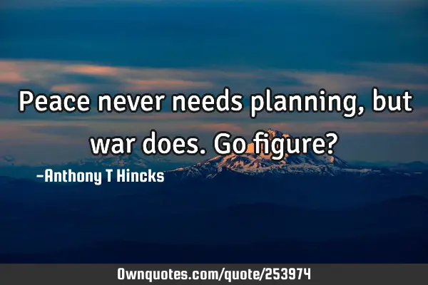 Peace never needs planning, but war does. Go figure?