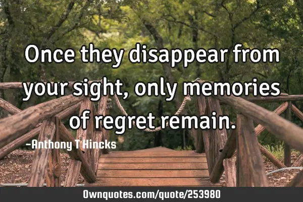 Once they disappear from your sight, only memories of regret