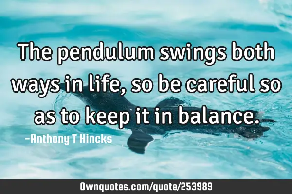 The pendulum swings both ways in life, so be careful so as to keep it in