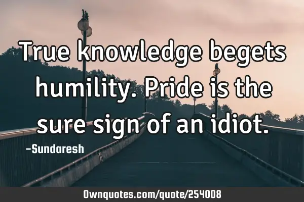 True knowledge begets humility. Pride is the sure sign of an