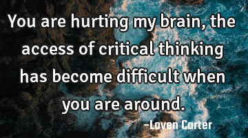 You are hurting my brain, the access of critical thinking has become difficult when you are around.