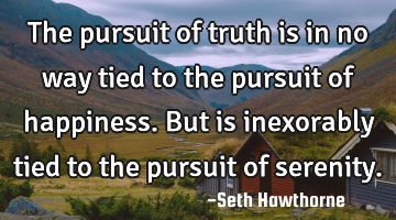 The pursuit of truth is in no way tied to the pursuit of happiness. But is inexorably tied to the