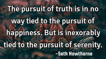 The pursuit of truth is in no way tied to the pursuit of happiness. But is inexorably tied to the