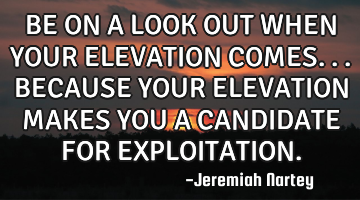 BE ON A LOOK OUT WHEN YOUR ELEVATION COMES...BECAUSE YOUR ELEVATION MAKES YOU A CANDIDATE FOR EXPLOI