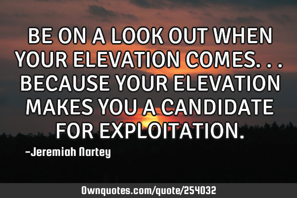 BE ON A LOOK OUT WHEN YOUR ELEVATION COMES...BECAUSE YOUR ELEVATION MAKES YOU A CANDIDATE FOR EXPLOI