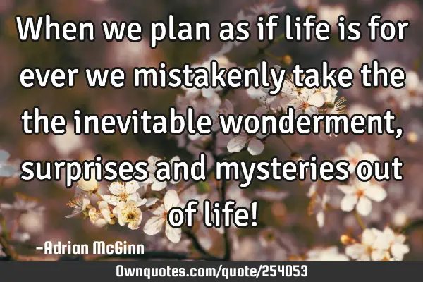 When we plan as if life is for ever we mistakenly take the the inevitable wonderment, surprises and