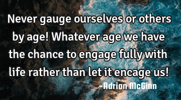 Never gauge ourselves or others by age! Whatever age we have the chance to engage fully with life