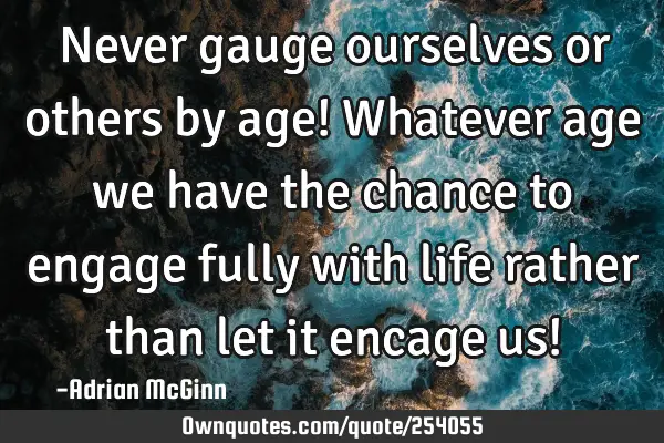 Never gauge ourselves or others by age! Whatever age we have the chance to engage fully with life