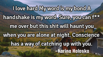 I love hard
My word is my bond
A handshake is my word.
Sure, you can f** me over but this shit