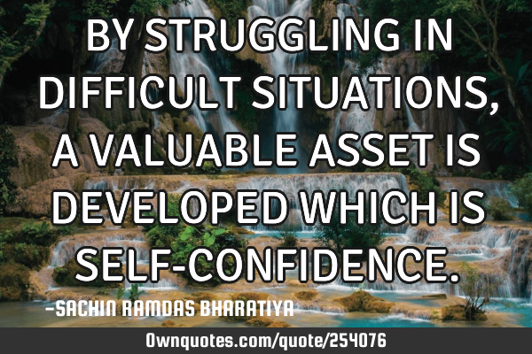 BY STRUGGLING IN DIFFICULT SITUATIONS, A VALUABLE ASSET IS DEVELOPED WHICH IS SELF-CONFIDENCE
