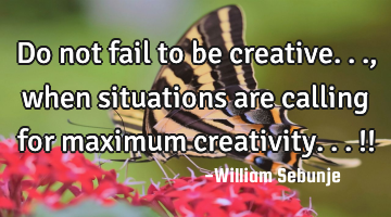 Do not fail to be creative... , when situations are calling for maximum creativity...!!