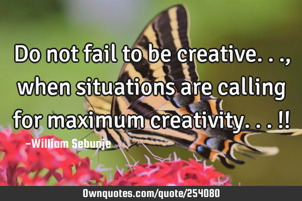 Do not fail to be creative... , when situations are calling for maximum creativity...!!