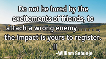 Do not  be lured by the excitements of friends, to attach a wrong enemy......, the impact is yours