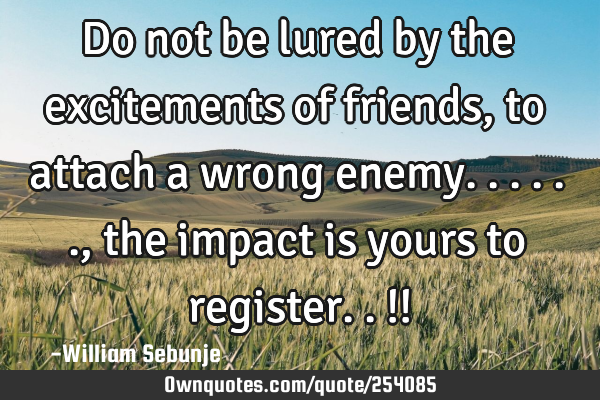 Do not  be lured by the excitements of friends, to attach a wrong enemy......, the impact is yours