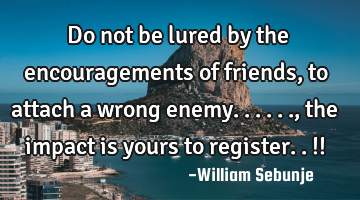 Do not be lured by the encouragements  of friends, to attach a wrong enemy......, the impact is