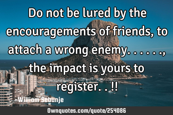 Do not be lured by the encouragements  of friends, to attach a wrong enemy......, the impact is