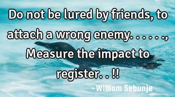 Do not be lured by   friends, to attach a wrong enemy......, Measure the impact  to register..!!