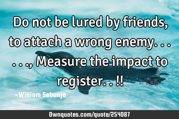 Do not be lured by   friends, to attach a wrong enemy......, Measure the impact  to register..!!