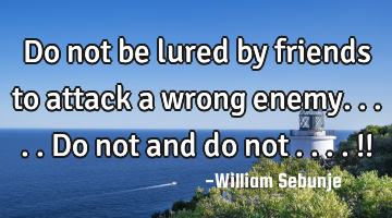 do not be lured by friends to attack a wrong enemy.....Do not and do not ....!!